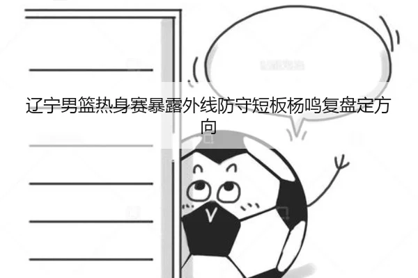 辽宁男篮热身赛暴露外线防守短板杨鸣复盘定方向